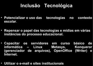 Inclusão   Tecnológica Potencializar o uso das tecnologias no contexto escolar . Repensar o papel das tecnologias e mídias em várias instâncias do processo educacional.  Capacitar os servidores em curso básico de informática – Linux  Metasys,  Konqueror (gerenciador de arquivos), OpenOffice (Writer) e Internet.   Utilizar o e-mail e sites institucionais 