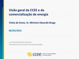 Visão geral da CCEE e da
comercialização de energia
Visita do Exmo. Sr. Ministro Eduardo Braga
06/03/2015
Luiz Eduardo Barata Ferreira
Presidente do Conselho de Administração
 