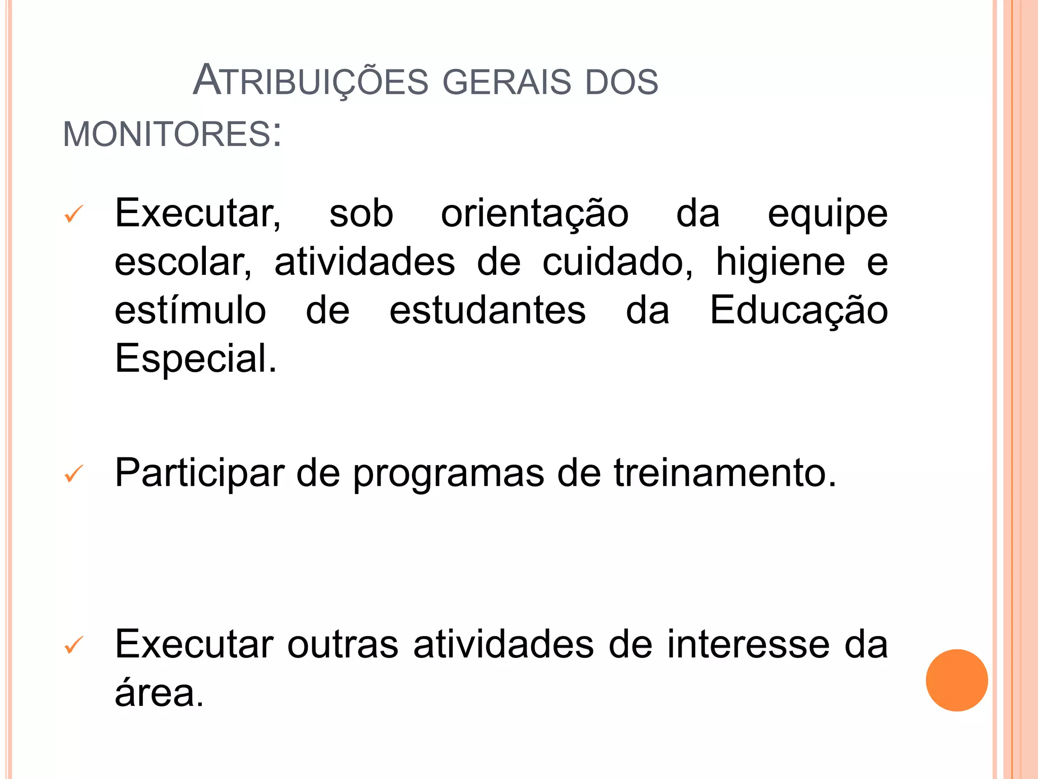            Atribuições gerais dos monitores:Executar, sob orientação da equipe escolar, atividades de cuidado, higiene e estímulo de estudantes da Educação  Especial.