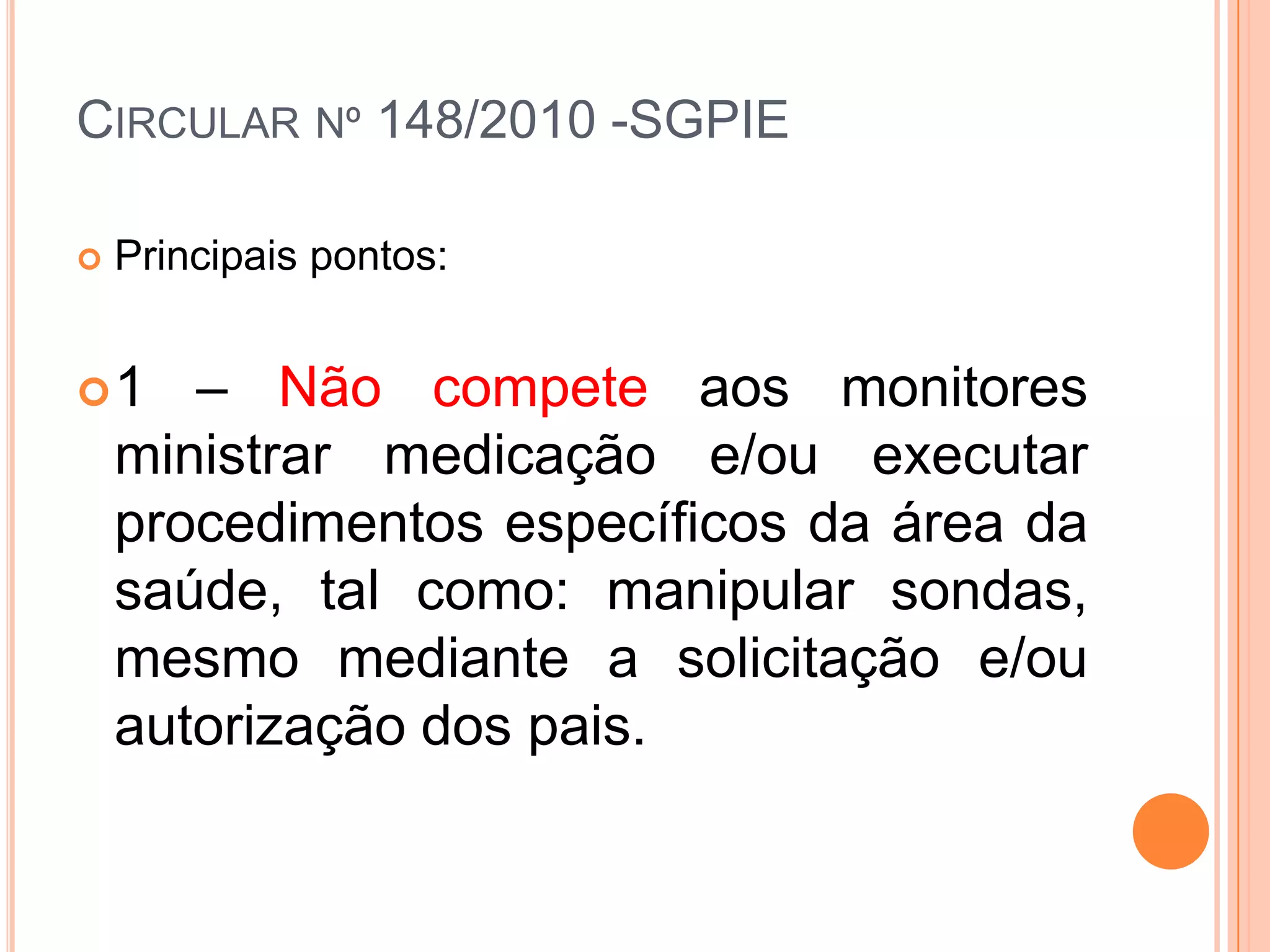 Circular nº 148/2010 -SGPIEPrincipais pontos:1 – Não compete aos monitores ministrar medicação e/ou executar procedimentos específicos da área da saúde, tal como: manipular sondas, mesmo mediante a solicitação e/ou autorização dos pais.