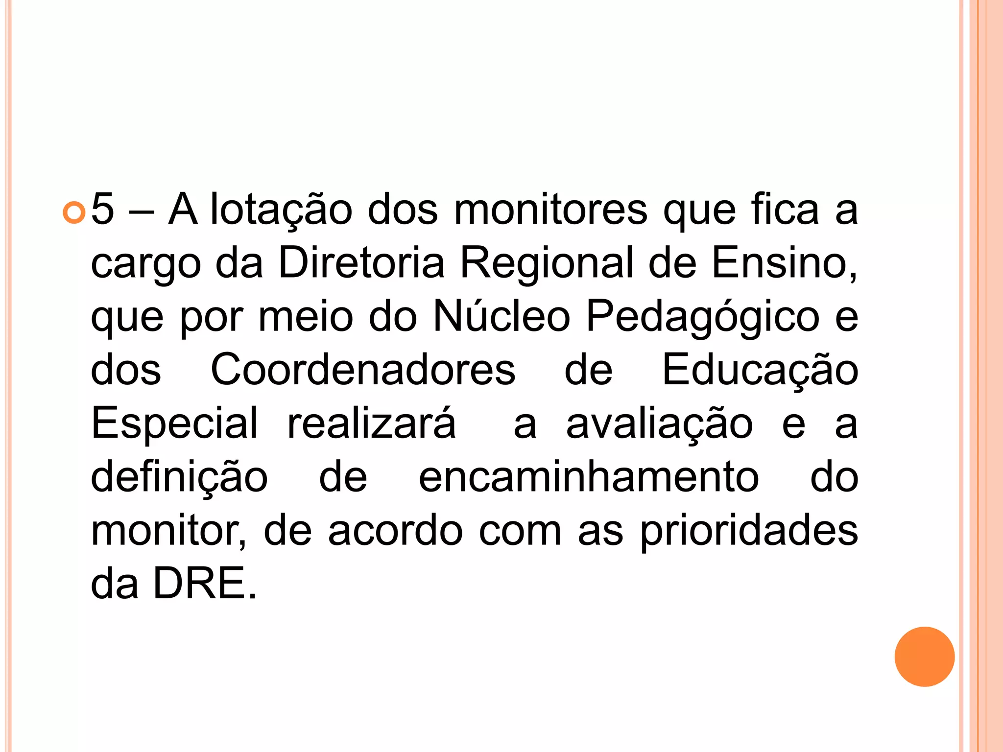 5 – A lotação dos monitores que fica a cargo da Diretoria Regional de Ensino, que por meio do Núcleo Pedagógico e dos Coordenadores de Educação Especial realizará  a avaliação e a definição de encaminhamento do monitor, de acordo com as prioridades da DRE.
