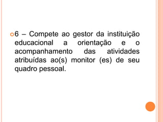 6 – Compete ao gestor da instituição educacional a orientação e o acompanhamento das atividades  atribuídas ao(s) monitor (es) de seu quadro pessoal.