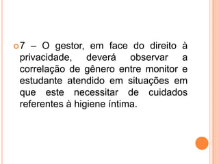 7 – O gestor, em face do direito à privacidade, deverá observar a correlação de gênero entre monitor e estudante atendido em situações em que este necessitar de cuidados referentes à higiene íntima.