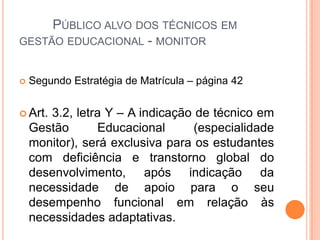          Público alvo dos técnicos em gestão educacional - monitorSegundo Estratégia de Matrícula – página 42 Art. 3.2, letra Y – A indicação de técnico em Gestão Educacional (especialidade monitor), será exclusiva para os estudantes com deficiência e transtorno global do desenvolvimento, após indicação da necessidade de apoio para o seu desempenho funcional em relação às necessidades adaptativas.