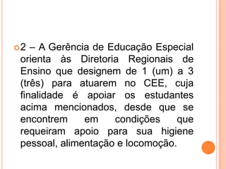 2 – A Gerência de Educação Especial orienta às Diretoria Regionais de Ensino que designem de 1 (um) a 3 (três) para atuarem no CEE, cuja finalidade é apoiar os estudantes acima mencionados, desde que se encontrem em condições que requeiram apoio para sua higiene pessoal, alimentação e locomoção.