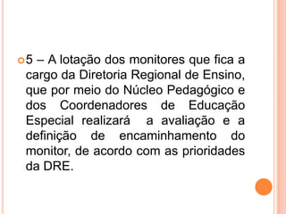 5 – A lotação dos monitores que fica a cargo da Diretoria Regional de Ensino, que por meio do Núcleo Pedagógico e dos Coordenadores de Educação Especial realizará  a avaliação e a definição de encaminhamento do monitor, de acordo com as prioridades da DRE.