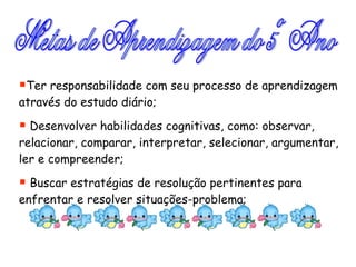 Metas de Aprendizagem do 5º Ano Ter responsabilidade com seu processo de aprendizagem através do estudo diário; Desenvolver habilidades cognitivas, como: observar, relacionar, comparar, interpretar, selecionar, argumentar, ler e compreender; Buscar estratégias de resolução pertinentes para enfrentar e resolver situações-problema; 