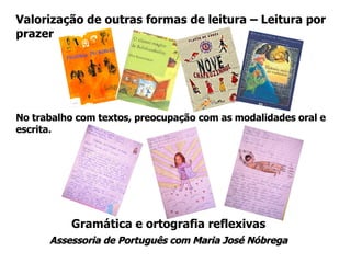 Gramática e ortografia reflexivas Assessoria de Português com Maria José Nóbrega Valorização de outras formas de leitura – Leitura por prazer No trabalho com textos, preocupação com as modalidades oral e escrita. 
