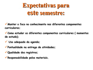 Expectativas para  este  semestre: Manter o foco no conhecimento nos diferentes componentes curriculares; Como estudar os diferentes componentes curriculares ( momentos de estudo); Uso adequado da agenda; Pontualidade na entrega de atividades; Qualidade dos registros; Responsabilidade pelos materiais. 