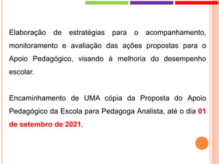 Elaboração de estratégias para o acompanhamento,
monitoramento e avaliação das ações propostas para o
Apoio Pedagógico, visando à melhoria do desempenho
escolar.
Encaminhamento de UMA cópia da Proposta do Apoio
Pedagógico da Escola para Pedagoga Analista, até o dia 01
de setembro de 2021.
 