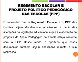REGIMENTO ESCOLAR E
PROJETO POLÍTICO PEDAGÓGICO
DAS ESCOLAS (PPP)
É necessário que o Regimento Escolar e o PPP das
Escolas sejam devidamente atualizados a partir das
alterações da legislação educacional e que a elaboração da
proposta do Apoio Pedagógico da Escola esteja coerente
com o PPP. Desse modo, é oportuno que esses
documentos também sejam analisados durante a sua
realização.
 