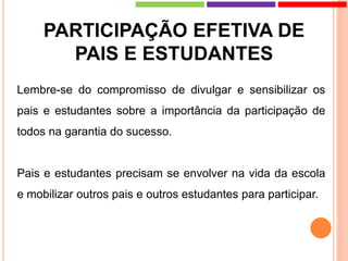 PARTICIPAÇÃO EFETIVA DE
PAIS E ESTUDANTES
Lembre-se do compromisso de divulgar e sensibilizar os
pais e estudantes sobre a importância da participação de
todos na garantia do sucesso.
Pais e estudantes precisam se envolver na vida da escola
e mobilizar outros pais e outros estudantes para participar.
 