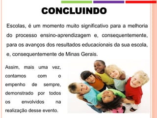 CONCLUINDO
Escolas, é um momento muito significativo para a melhoria
do processo ensino-aprendizagem e, consequentemente,
para os avanços dos resultados educacionais da sua escola,
e, consequentemente de Minas Gerais.
Assim, mais uma vez,
contamos com o
empenho de sempre,
demonstrado por todos
os envolvidos na
realização desse evento.
 