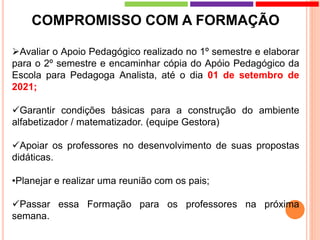 COMPROMISSO COM A FORMAÇÃO
Avaliar o Apoio Pedagógico realizado no 1º semestre e elaborar
para o 2º semestre e encaminhar cópia do Apóio Pedagógico da
Escola para Pedagoga Analista, até o dia 01 de setembro de
2021;
Garantir condições básicas para a construção do ambiente
alfabetizador / matematizador. (equipe Gestora)
Apoiar os professores no desenvolvimento de suas propostas
didáticas.
•Planejar e realizar uma reunião com os pais;
Passar essa Formação para os professores na próxima
semana.
 