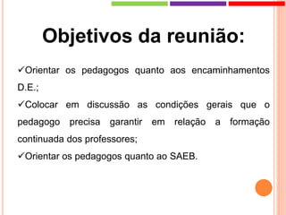 Objetivos da reunião:
Orientar os pedagogos quanto aos encaminhamentos
D.E.;
Colocar em discussão as condições gerais que o
pedagogo precisa garantir em relação a formação
continuada dos professores;
Orientar os pedagogos quanto ao SAEB.
 