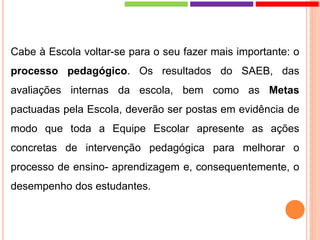 Cabe à Escola voltar-se para o seu fazer mais importante: o
processo pedagógico. Os resultados do SAEB, das
avaliações internas da escola, bem como as Metas
pactuadas pela Escola, deverão ser postas em evidência de
modo que toda a Equipe Escolar apresente as ações
concretas de intervenção pedagógica para melhorar o
processo de ensino- aprendizagem e, consequentemente, o
desempenho dos estudantes.
 