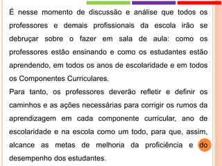 É nesse momento de discussão e análise que todos os
professores e demais profissionais da escola irão se
debruçar sobre o fazer em sala de aula: como os
professores estão ensinando e como os estudantes estão
aprendendo, em todos os anos de escolaridade e em todos
os Componentes Curriculares.
Para tanto, os professores deverão refletir e definir os
caminhos e as ações necessárias para corrigir os rumos da
aprendizagem em cada componente curricular, ano de
escolaridade e na escola como um todo, para que, assim,
alcance as metas de melhoria da proficiência e do
desempenho dos estudantes.
 