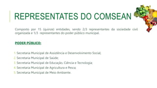 REPRESENTATES DO COMSEAN
Composto por 15 (quinze) entidades, sendo 2/3 representantes da sociedade civil
organizada e 1/3 representantes do poder público municipal.
PODER PÚBLICO:
1. Secretaria Municipal de Assistência e Desenvolvimento Social;
2. Secretaria Municipal de Saúde;
3. Secretaria Municipal de Educação, Ciência e Tecnologia;
4. Secretaria Municipal de Agricultura e Pesca;
5. Secretaria Municipal de Meio Ambiente.
 