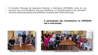 O Conselho Municipal de Segurança Alimentar e Nutricional (COMSEAN) conta em sua
estrutura com uma Presidência, uma vice presidência, um Secretário-geral e uma Secretaria-
Executiva, eleitos pelo plenário do COMSEA e nomeados pelo Prefeito Municipal.
A participação dos Conselheiros no COMSEAN
não é remunerada.
Mesa Diretora do COMSEAN Conselheiros do COMSEAN
 