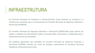 INFRAESTRUTURA
A Secretaria Municipal de Assistência e Desenvolvimento Social destinará os servidores e a
infraestrutura necessária para o funcionamento do Conselho Municipal de Segurança Alimentar e
Nutricional (COMSEAN).
O Conselho Municipal de Segurança Alimentar e Nutricional (CONSEA-MA) pode solicitar aos
órgãos e entidades da administração pública municipal dados, informações e colaboração para o
desenvolvimento de suas atividades.
As despesas decorrentes das atividades do Conselho Municipal de Segurança Alimentar e
Nutricional (COMSEA) correrão por conta de dotações orçamentárias da Secretaria Municipal
Assistência e Desenvolvimento Social
 