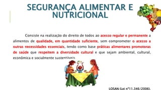 SEGURANÇA ALIMENTAR E
NUTRICIONAL
Consiste na realização do direito de todos ao acesso regular e permanente a
alimentos de qualidade, em quantidade suficiente, sem comprometer o acesso a
outras necessidades essenciais, tendo como base práticas alimentares promotoras
de saúde que respeitem a diversidade cultural e que sejam ambiental, cultural,
econômica e socialmente sustentáveis.
LOSAN (Lei nº11.346/2006).
 