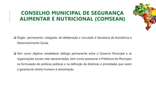  Órgão permanente, colegiado, de deliberação e vinculado à Secretaria de Assistência e
Desenvolvimento Social;
 Tem como objetivo estabelecer diálogo permanente entre o Governo Municipal e as
organizações sociais nele representadas, bem como assessorar a Prefeitura do Município
na formulação de políticas públicas e na definição de diretrizes e prioridades que visem
a garantia do direito humano à alimentação.
CONSELHO MUNICIPAL DE SEGURANÇA
ALIMENTAR E NUTRICIONAL (COMSEAN)
 