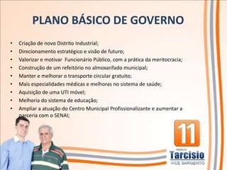PLANO BÁSICO DE GOVERNO
•   Criação de novo Distrito Industrial;
•   Direcionamento estratégico e visão de futuro;
•   Valorizar e motivar Funcionário Público, com a prática da meritocracia;
•   Construção de um refeitório no almoxarifado municipal;
•   Manter e melhorar o transporte circular gratuito;
•   Mais especialidades médicas e melhoras no sistema de saúde;
•   Aquisição de uma UTI móvel;
•   Melhoria do sistema de educação;
•   Ampliar a atuação do Centro Municipal Profissionalizante e aumentar a
    parceria com o SENAI;
 