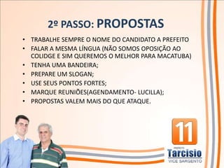 2º PASSO: PROPOSTAS
• TRABALHE SEMPRE O NOME DO CANDIDATO A PREFEITO
• FALAR A MESMA LÍNGUA (NÃO SOMOS OPOSIÇÃO AO
  COLIDGE E SIM QUEREMOS O MELHOR PARA MACATUBA)
• TENHA UMA BANDEIRA;
• PREPARE UM SLOGAN;
• USE SEUS PONTOS FORTES;
• MARQUE REUNIÕES(AGENDAMENTO- LUCILLA);
• PROPOSTAS VALEM MAIS DO QUE ATAQUE.
 