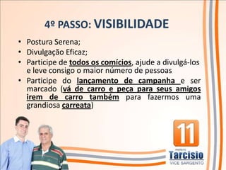 4º PASSO: VISIBILIDADE
• Postura Serena;
• Divulgação Eficaz;
• Participe de todos os comícios, ajude a divulgá-los
  e leve consigo o maior número de pessoas
• Participe do lançamento de campanha e ser
  marcado (vá de carro e peça para seus amigos
  irem de carro também para fazermos uma
  grandiosa carreata)
 