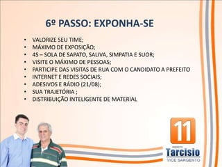 6º PASSO: EXPONHA-SE
•   VALORIZE SEU TIME;
•   MÁXIMO DE EXPOSIÇÃO;
•   4S – SOLA DE SAPATO, SALIVA, SIMPATIA E SUOR;
•   VISITE O MÁXIMO DE PESSOAS;
•   PARTICIPE DAS VISITAS DE RUA COM O CANDIDATO A PREFEITO
•   INTERNET E REDES SOCIAIS;
•   ADESIVOS E RÁDIO (21/08);
•   SUA TRAJETÓRIA ;
•   DISTRIBUIÇÃO INTELIGENTE DE MATERIAL
 
