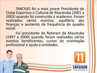 TARCISIO foi o mais jovem Presidente do
Clube Esportivo e Cultural de Macatuba (2001 a
2003) quando foi construída a academia. Foram
realizados vários eventos, equilíbrio das
finanças e aumento da frequência do quadro
social.
       Foi presidente do Rotaract de Macatuba
(1997 a 2000) quando foram realizados vários
eventos beneficentes, cursos de orientação
profissional e ajuda a entidades.
 