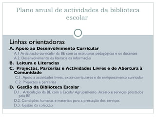 Plano anual de actividades da biblioteca escolar  Linhas orientadoras A. Apoio ao Desenvolvimento Curricular A.1 Articulação curricular da BE com as estruturas pedagógicas e os docentes A.2. Desenvolvimento da literacia da informação B.  Leitura e Literacias C.  Projectos, Parcerias e Actividades Livres e de Abertura à Comunidade C.1. Apoio a actividades livres, extra-curriculares e de enriquecimento curricular C.2. Projectos e parcerias D.  Gestão da Biblioteca Escolar D.1.   Articulação da BE com a Escola/ Agrupamento. Acesso e serviços prestados pela BE D.2. Condições humanas e materiais para a prestação dos serviços D.3. Gestão da colecção 