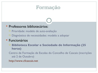 Formação  Professores bibliotecários: Prioridade: modelo de auto-avaliação Diagnóstico de necessidades: modelo a adoptar Funcionários Biblioteca Escolar e Sociedade de Informação (25 horas) Centro de Formação de Escolas do Concelho de Cascais (inscrições até 2 de Outubro) http://www.cfcascais.net   
