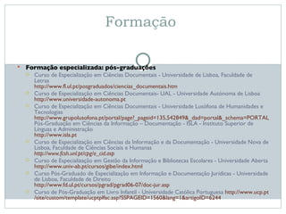 Formação  Formação especializada: pós-graduações Curso de Especialização em Ciências Documentais - Universidade de Lisboa, Faculdade de Letras http://www.fl.ul.pt/posgraduados/ciencias_documentais.htm Curso de Especialização em Ciências Documentais- UAL - Universidade Autónoma de Lisboa http://www.universidade-autonoma.pt Curso de Especialização em Ciências Documentais - Universidade Lusófona de Humanidades e Tecnologias http:// www.grupolusofona.pt /portal/page?_pageid=135,542849&_dad=portal&_schema=PORTAL Pós-Graduação em Ciências da Informação – Documentação - ISLA - Instituto Superior de Línguas e Administração http://www.isla.pt Curso de Especialização em Ciências da Informação e da Documentação - Universidade Nova de Lisboa, Faculdade de Ciências Sociais e Humanas http://www.fcsh.unl.pt/cpg/e_cid.asp Curso de Especialização em Gestão da Informação e Bibliotecas Escolares - Universidade Aberta http://www.univ-ab.pt/cursos/gibe/index.html Curso Pós-Graduado de Especialização em Informação e Documentação Jurídicas - Universidade de Lisboa, Faculdade de Direito http://www.fd.ul.pt/cursos/pgrad/pgrad06-07/doc-jur.asp Curso de Pós-Graduação em Livro Infantil - Universidade Católica Portuguesa  http:// www.ucp.pt /site/ custom /template/ucptplfac.asp?SSPAGEID=1560&lang=1&artigoID=6244 