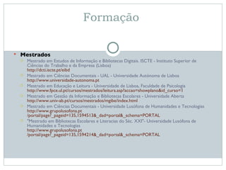 Formação  Mestrados Mestrado em Estudos de Informação e Bibliotecas Digitais. ISCTE - Instituto Superior de Ciências do Trabalho e da Empresa (Lisboa) http:// dcti.iscte.pt / eibd Mestrado em Ciências Documentais - UAL - Universidade Autónoma de Lisboa http:// www.universidade-autonoma.pt Mestrado em Educação e Leitura - Universidade de Lisboa, Faculdade de Psicologia http:// www.fpce.ul.pt /cursos/mestrados/leitura.asp?accao=showplano&id_curso=1 Mestrado em Gestão da Informação e Bibliotecas Escolares - Universidade Aberta http:// www.univ-ab.pt /cursos/mestrados/ mgibe / index.html Mestrado em Ciências Documentais - Universidade Lusófona de Humanidades e Tecnologias http:// www.grupolusofona.pt /portal/page?_pageid=135,1594513&_dad=portal&_schema=PORTAL  "Mestrado em Bibliotecas Escolares e Literacias do Séc. XXI"- Universidade Lusófona de Humanidades e Tecnologias http:// www.grupolusofona.pt /portal/page?_pageid=135,1594214&_dad=portal&_schema=PORTAL 