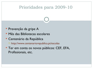 Prioridades para 2009-10  Prevenção da gripe A Mês das Bibliotecas escolares Centenário da República http://www.centenariorepublica.pt/escolas Ter em conta os novos públicos: CEF, EFA, Profissionais, etc.  