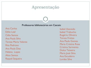 Apresentação Professores bibliotecários em Cascais: Ana Carlos Edite Leal Célia Santos Ana Paula Silva Teresa Maria Valente Rita Pedroso Ana Paula Dias Helena  Lopes Alice Santos Raquel Sequeira Isabel Azevedo Isabel Trabucho Rogério Oliveira Teresa Freitas Ana Paula Gomes Maria Cristina Rosa Cristina Sarmento Dulce Teixeira Maria José Silva Ana Escudeiro  Lurdes Silva 