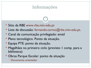 Informações  Sítio da RBE  www.rbe.min-edu.pt   Lista de discussão:  [email_address] .  Canal de comunicação privilegiado: email Plano tecnológico. Ponto da situação. Equipa PTE: ponto da situação. Magalhães no primeiro ciclo (previsto 1 comp. para a biblioteca) Obras Parque Escolar: ponto da situação Documento orientador 