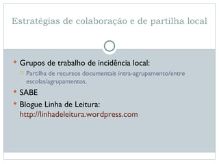 Estratégias de colaboração e de partilha local Grupos de trabalho de incidência local:  Partilha de recursos documentais intra-agrupamento/entre escolas/agrupamentos.  SABE Blogue Linha de Leitura:  http://linhadeleitura.wordpress.com   