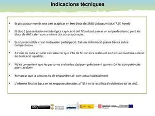Indicacions tècniquesIndicacions tècniques
• Es pot passar només una part o aplicar en tres blocs de 2h30 cadascun (total 7.30 hores)
• El bloc 1 (presentació metodològica i aplicació del TJS) el pot passar un sol professional, però els
blocs de AAC calen com a mínim dos observadors/es.
• Es imprescindible crear motivació i participació. Cal una informació prèvia bàsica sobre
competències.
• A l’inici de cada activitat cal remarcar que s’ha de fer la tasca realment amb el seu nivell més elevat
de dedicació i qualitat.
• No és convenient que les persones avaluades sàpiguen prèviament quines són les competències
que s’avaluen
• Remarcar que la persona ha de respondre tal i com actua habitualment
• L’informe final es basa en les respostes donades al TJS i en la recollida d’evidències de les AAC.
 