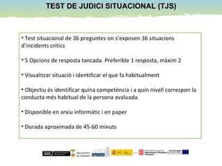 TEST DE JUDICI SITUACIONAL (TJS)TEST DE JUDICI SITUACIONAL (TJS)
• Test situacional de 36 preguntes on s’exposen 36 situacions
d’incidents crítics
• 5 Opcions de resposta tancada. Preferible 1 resposta, màxim 2
• Visualitzar situació i identificar el que fa habitualment
• Objectiu és identificar quina competència i a quin nivell correspon la
conducta més habitual de la persona avaluada.
• Disponible en arxiu informàtic i en paper
• Durada aproximada de 45-60 minuts
 