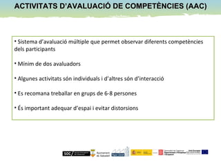 ACTIVITATS D’AVALUACIÓ DE COMPETÈNCIES (AAC)ACTIVITATS D’AVALUACIÓ DE COMPETÈNCIES (AAC)
• Sistema d’avaluació múltiple que permet observar diferents competències
dels participants
• Mínim de dos avaluadors
• Algunes activitats són individuals i d’altres són d’interacció
• Es recomana treballar en grups de 6-8 persones
• És important adequar d’espai i evitar distorsions
 