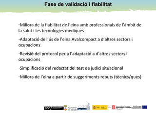 Fase de validació i fiabilitatFase de validació i fiabilitat
-Millora de la fiabilitat de l’eina amb professionals de l’àmbit de
la salut i les tecnologies mèdiques
-Adaptació de l’ús de l’eina Avalcompact a d’altres sectors i
ocupacions
-Revisió del protocol per a l’adaptació a d’altres sectors i
ocupacions
-Simplificació del redactat del test de judici situacional
-Millora de l’eina a partir de suggeriments rebuts (tècnics/ques)
 