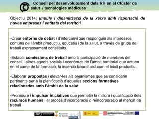 Consell pel desenvolupament dels RH en el Clúster deConsell pel desenvolupament dels RH en el Clúster de
salut / tecnologies mèdiquessalut / tecnologies mèdiques
Objectiu 2014: Impuls i dinamització de la xarxa amb l'aportació de
noves empreses i entitats del territori
-Crear entorns de debat i d’intercanvi que responguin als interessos
comuns de l’àmbit productiu, educatiu i de la salut, a través de grups de
treball expressament constituïts.
-Establir comissions de treball amb la participació de membres del
consell i altres agents socials i econòmics de l’àmbit territorial que actuen
en el camp de la formació, la inserció laboral així com el teixit productiu.
-Elaborar propostes i elevar-les als organismes que es considerin
pertinents per a la planificació d’aquelles accions formatives
relacionades amb l’àmbit de la salut.
-Promoure i impulsar iniciatives que permetin la millora i qualificació dels
recursos humans i el procés d’incorporació o reincorporació al mercat de
treball
 