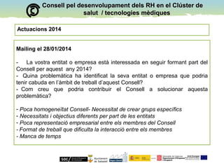 Consell pel desenvolupament dels RH en el Clúster deConsell pel desenvolupament dels RH en el Clúster de
salut / tecnologies mèdiquessalut / tecnologies mèdiques
Actuacions 2014
Mailing el 28/01/2014
- La vostra entitat o empresa està interessada en seguir formant part del
Consell per aquest any 2014?
- Quina problemàtica ha identificat la seva entitat o empresa que podria
tenir cabuda en l’àmbit de treball d’aquest Consell?
- Com creu que podria contribuir el Consell a solucionar aquesta
problemàtica?
- Poca homogeneïtat Consell- Necessitat de crear grups específics
- Necessitats i objectius diferents per part de les entitats
- Poca representació empresarial entre els membres del Consell
- Format de treball que dificulta la interacció entre els membres
- Manca de temps
 