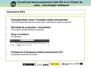 Consell pel desenvolupament dels RH en el Clúster deConsell pel desenvolupament dels RH en el Clúster de
salut / tecnologies mèdiquessalut / tecnologies mèdiques
Actuacions 2014
- Homogeneïtzar xarxa / Focalitzar àmbit sociosanitari
- Centres residencials atenció a la gent gran i SAD (Servei atenció a domicili).
- Recollida de propostes / necessitats
- -Poca oferta formativa àmbit sociosanitari
- Grup a Linked in
- 15 membres
- Prospecció d’empreses àmbit sociosanitari (27)
- 8 empreses adherides al Consell
 