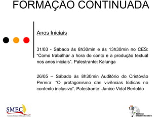 FORMAÇÃO CONTINUADA

   Anos Iniciais


   31/03 - Sábado às 8h30min e às 13h30min no CES:
   “Como trabalhar a hora do conto e a produção textual
   nos anos iniciais”. Palestrante: Kalunga


   26/05 – Sábado às 8h30min Auditório do Cristóvão
   Pereira: “O protagonismo das vivências lúdicas no
   contexto inclusivo”. Palestrante: Janice Vidal Bertoldo
 