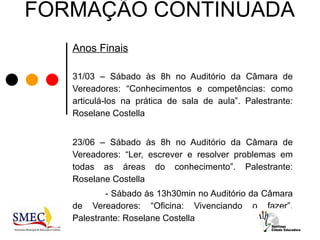 FORMAÇÃO CONTINUADA
   Anos Finais

   31/03 – Sábado às 8h no Auditório da Câmara de
   Vereadores: “Conhecimentos e competências: como
   articulá-los na prática de sala de aula”. Palestrante:
   Roselane Costella


   23/06 – Sábado às 8h no Auditório da Câmara de
   Vereadores: “Ler, escrever e resolver problemas em
   todas as áreas do conhecimento”. Palestrante:
   Roselane Costella
           - Sábado às 13h30min no Auditório da Câmara
   de Vereadores: “Oficina: Vivenciando o fazer”.
   Palestrante: Roselane Costella
 
