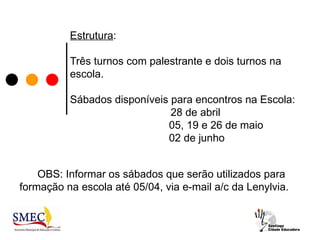 Estrutura:

          Três turnos com palestrante e dois turnos na
          escola.

          Sábados disponíveis para encontros na Escola:
                              28 de abril
                             05, 19 e 26 de maio
                             02 de junho


    OBS: Informar os sábados que serão utilizados para
formação na escola até 05/04, via e-mail a/c da Lenylvia.
 