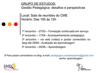 GRUPO DE ESTUDOS:
              Gestão Pedagógica: desafios e perspectivas

              Local: Sala de reuniões do CME
              Horário: Das 10h às 12h


               1º encontro – 27/03 – Formação continuada em serviço
               2º encontro – 17/04 - Acompanhamento pedagógico
               3º encontro – via web (vídeo) e postar comentário no
               blog até 29/05 - Avaliação da aprendizagem
               4º encontro – 05/06 – Aprendizagem


# Para postar comentários no blog: e-mail: pedagogico.coordenadores@gmail.com
                                                 senha: aprendizagem
 